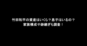 竹田和平の資産はいくら？息子はいるの？家族構成や跡継ぎも調査！