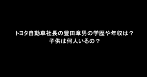トヨタ自動車社長の豊田章男の学歴や年収は？子供は何人いるの？