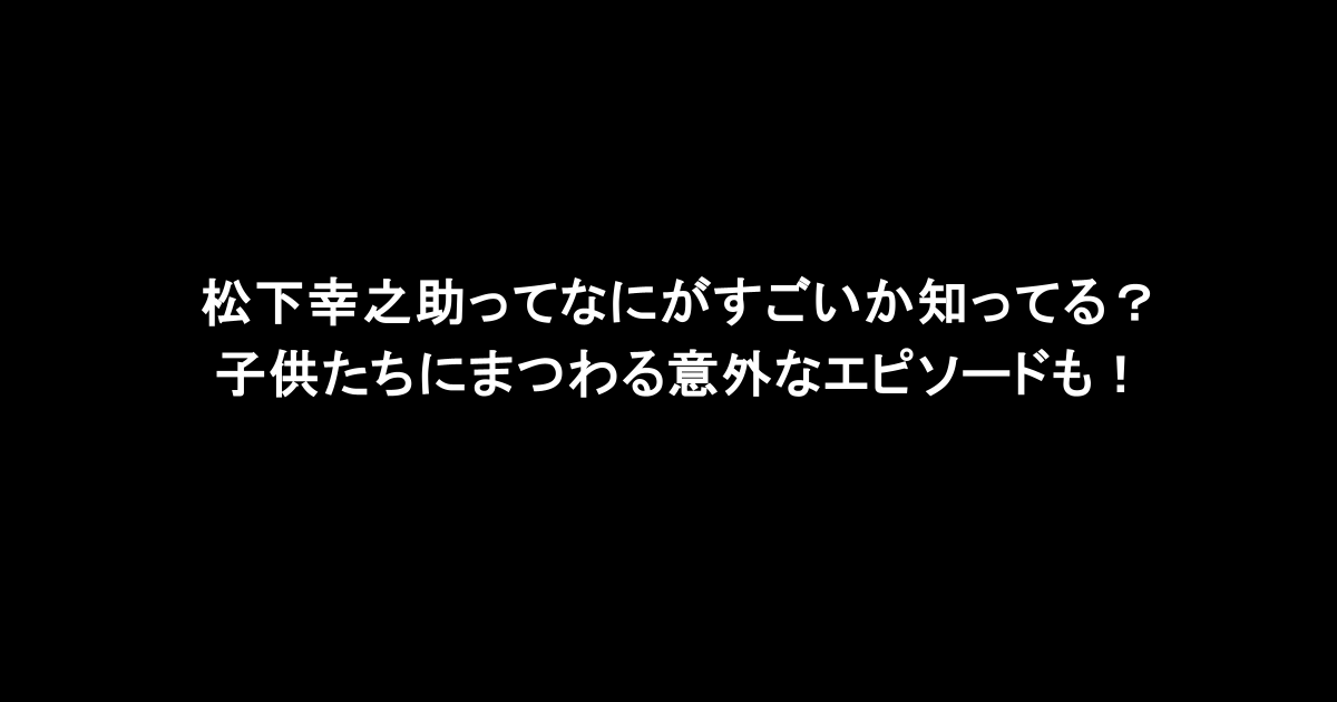 松下幸之助ってなにがすごいか知ってる？子供たちにまつわる意外なエピソードも！