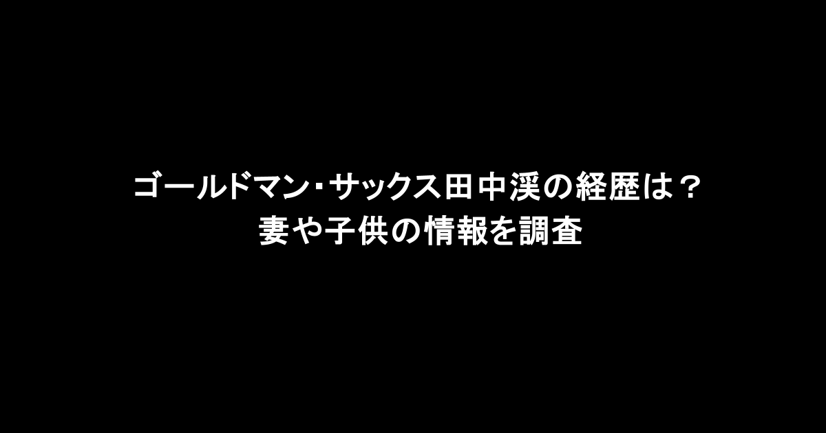 ゴールドマン・サックス田中渓の経歴は？妻や子供の情報を調査